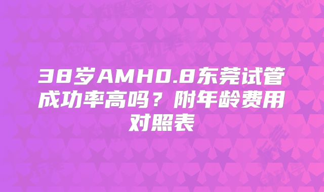 38岁AMH0.8东莞试管成功率高吗?附年龄费用对照表