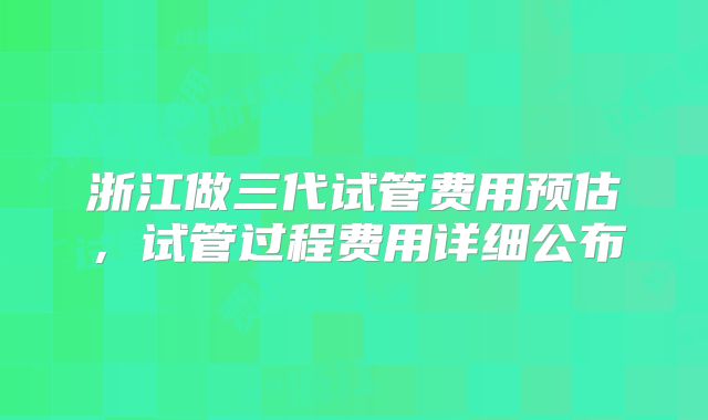 浙江做三代试管费用预估，试管过程费用详细公布