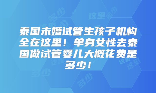泰国未婚试管生孩子机构全在这里！单身女性去泰国做试管婴儿大概花费是多少！