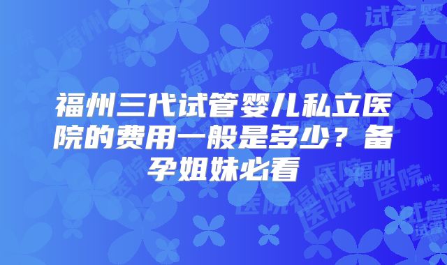 福州三代试管婴儿私立医院的费用一般是多少？备孕姐妹必看