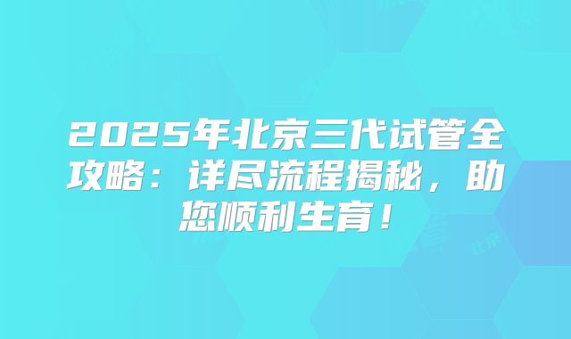 2025年北京三代试管全攻略:详尽流程揭秘,助您顺利生育!