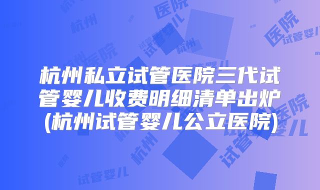 杭州私立试管医院三代试管婴儿收费明细清单出炉(杭州试管婴儿公立医院)
