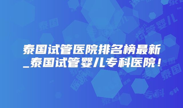 泰国试管医院排名榜最新_泰国试管婴儿专科医院！