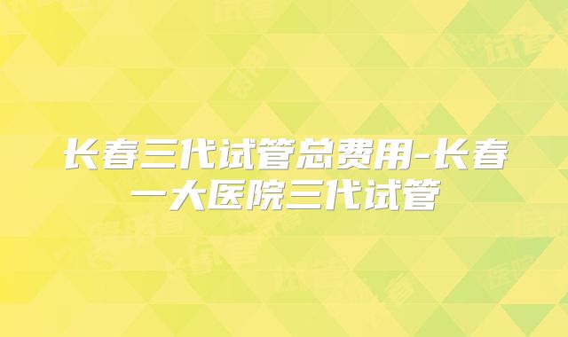 长春三代试管总费用-长春一大医院三代试管