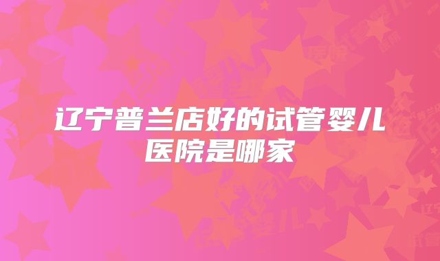 辽宁普兰店好的试管婴儿医院是哪家