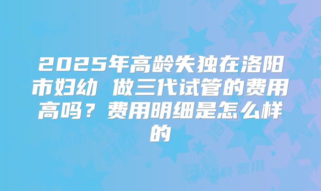 2025年高龄失独在洛阳市妇幼 做三代试管的费用高吗?费用明细是怎么样的