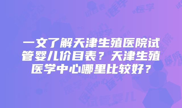 一文了解天津生殖医院试管婴儿价目表？天津生殖医学中心哪里比较好？