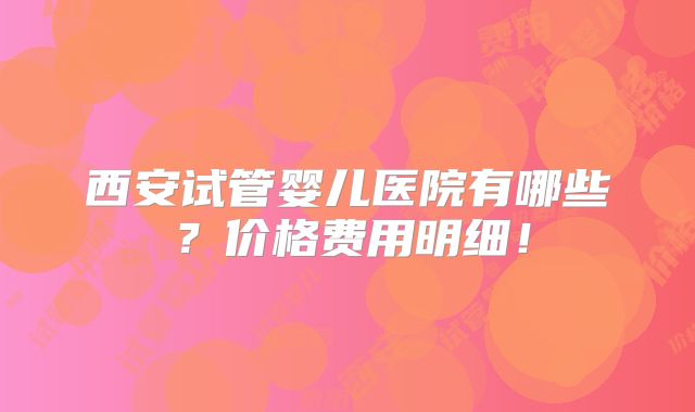 西安试管婴儿医院有哪些?价格费用明细!