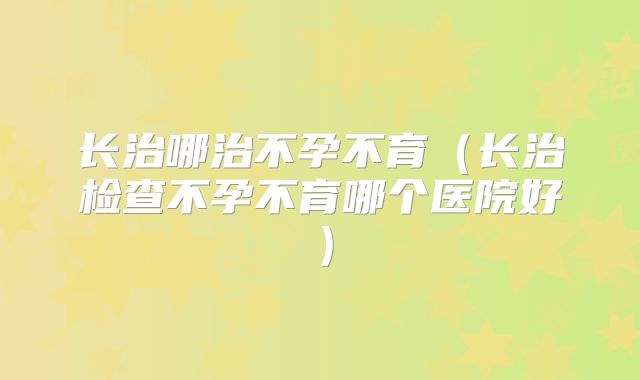长治哪治不孕不育（长治检查不孕不育哪个医院好）