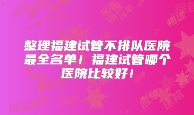 整理福建试管不排队医院最全名单！福建试管哪个医院比较好！