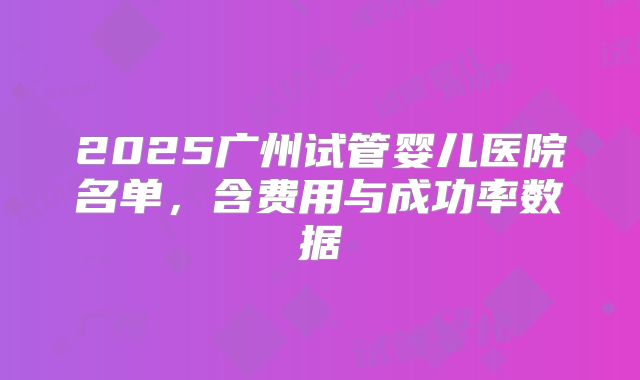 2025广州试管婴儿医院名单,含费用与成功率数据