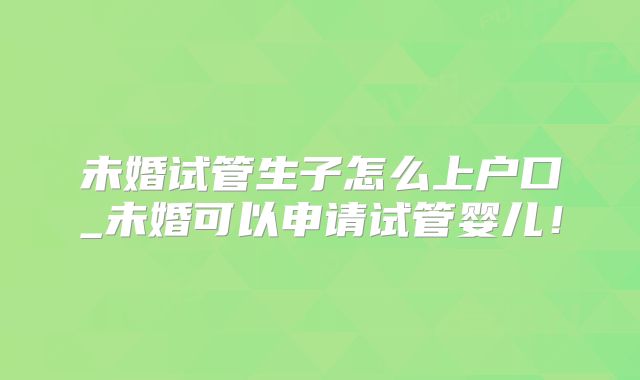 未婚试管生子怎么上户口_未婚可以申请试管婴儿！