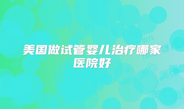 美国做试管婴儿治疗哪家医院好