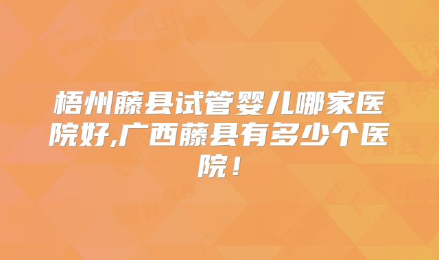 梧州藤县试管婴儿哪家医院好,广西藤县有多少个医院！