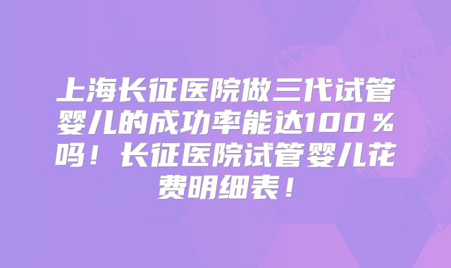 上海长征医院做三代试管婴儿的成功率能达100％吗！长征医院试管婴儿花费明细表！