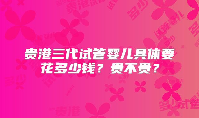 贵港三代试管婴儿具体要花多少钱？贵不贵？