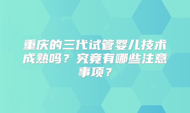 重庆的三代试管婴儿技术成熟吗?究竟有哪些注意事项?