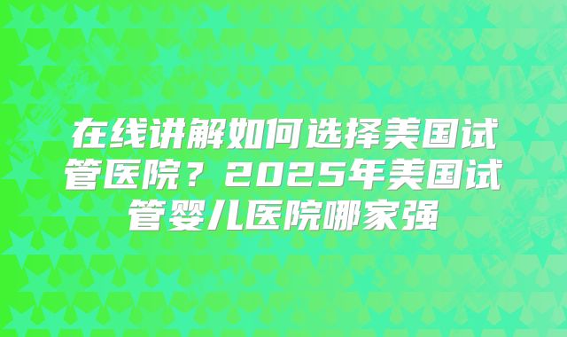 在线讲解如何选择美国试管医院？2025年美国试管婴儿医院哪家强