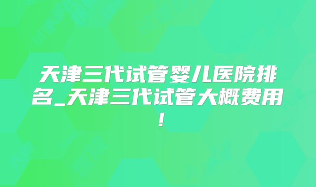 天津三代试管婴儿医院排名_天津三代试管大概费用！