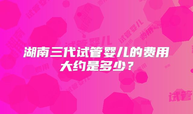 湖南三代试管婴儿的费用大约是多少？