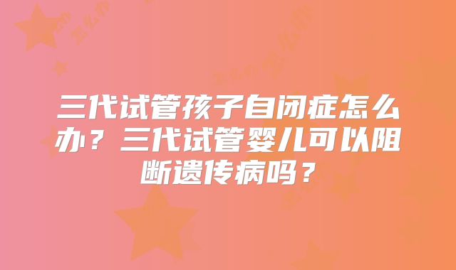 三代试管孩子自闭症怎么办？三代试管婴儿可以阻断遗传病吗？