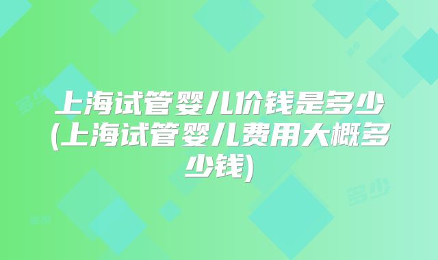 上海试管婴儿价钱是多少(上海试管婴儿费用大概多少钱)