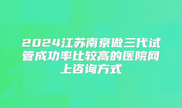 2024江苏南京做三代试管成功率比较高的医院网上咨询方式