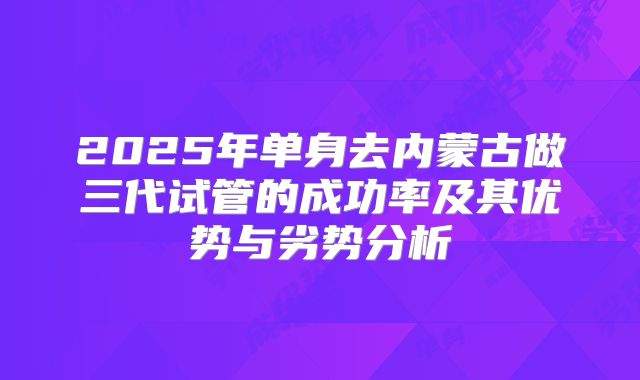 2025年单身去内蒙古做三代试管的成功率及其优势与劣势分析