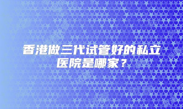 香港做三代试管好的私立医院是哪家?