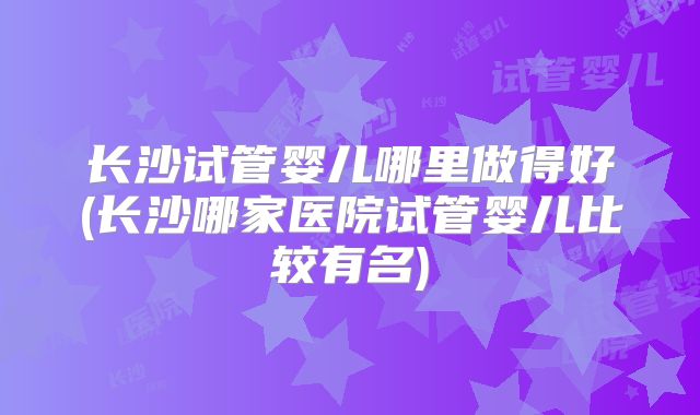 长沙试管婴儿哪里做得好(长沙哪家医院试管婴儿比较有名)