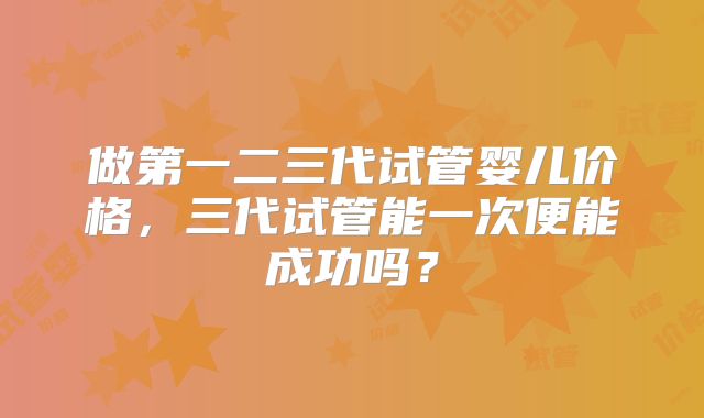 做第一二三代试管婴儿价格，三代试管能一次便能成功吗？