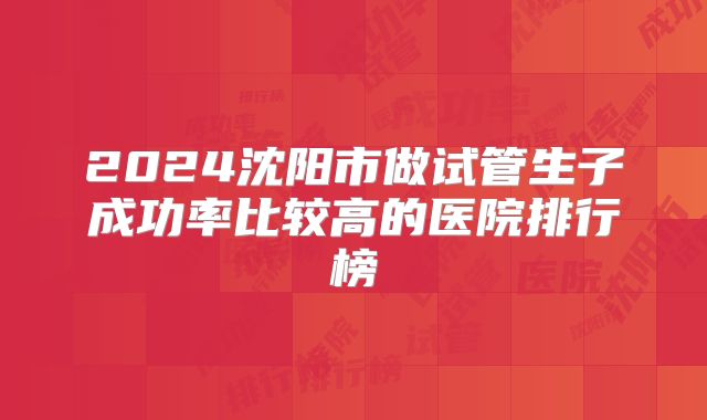 2024沈阳市做试管生子成功率比较高的医院排行榜