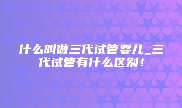 什么叫做三代试管婴儿_三代试管有什么区别！