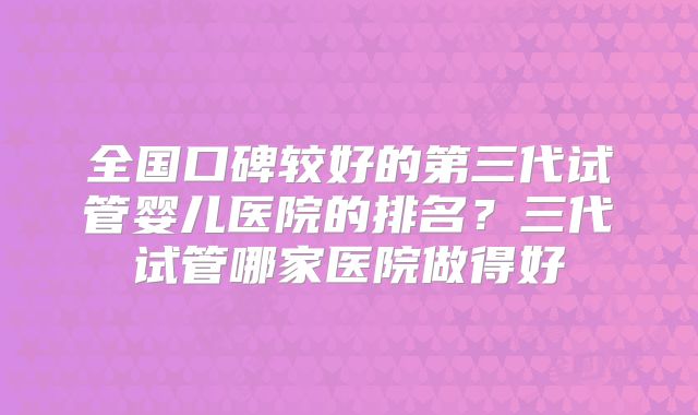 全国口碑较好的第三代试管婴儿医院的排名？三代试管哪家医院做得好