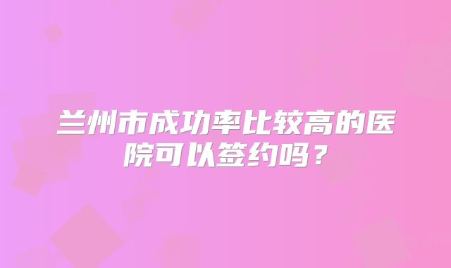 兰州市成功率比较高的医院可以签约吗？