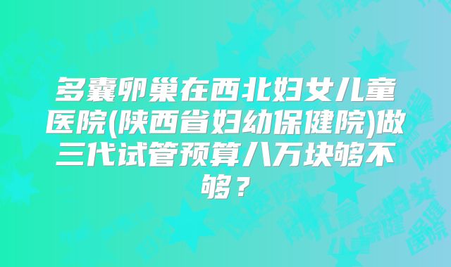 多囊卵巢在西北妇女儿童医院(陕西省妇幼保健院)做三代试管预算八万块够不够？