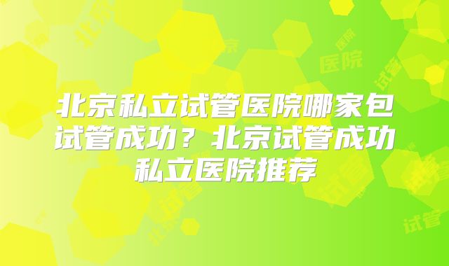 北京私立试管医院哪家包试管成功？北京试管成功私立医院推荐