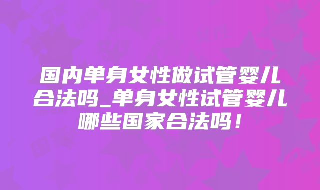 国内单身女性做试管婴儿合法吗_单身女性试管婴儿哪些国家合法吗！