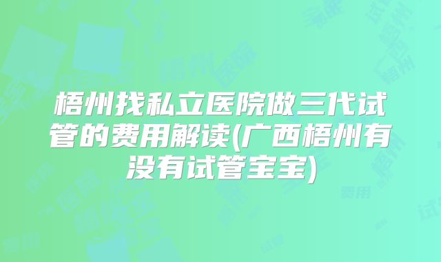 梧州找私立医院做三代试管的费用解读(广西梧州有没有试管宝宝)