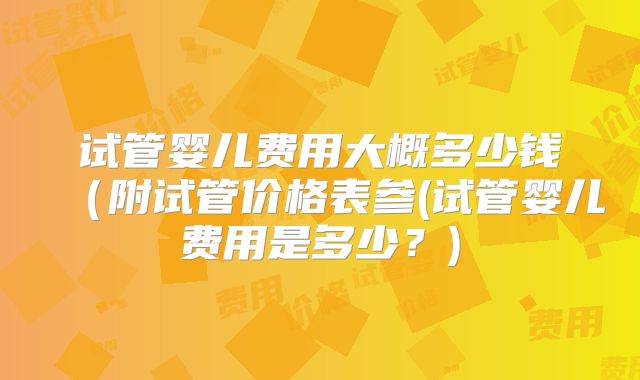 试管婴儿费用大概多少钱（附试管价格表参(试管婴儿费用是多少？)