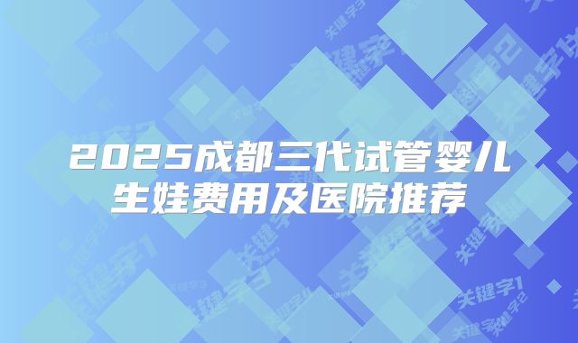 2025成都三代试管婴儿生娃费用及医院推荐