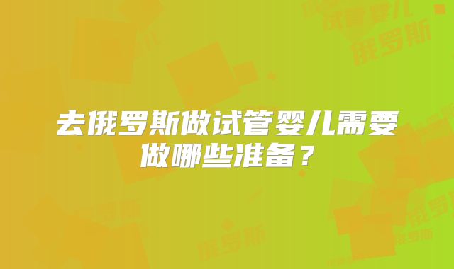 去俄罗斯做试管婴儿需要做哪些准备?