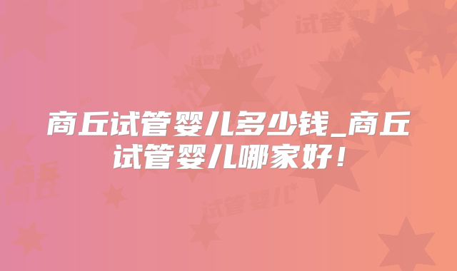 商丘试管婴儿多少钱_商丘试管婴儿哪家好！