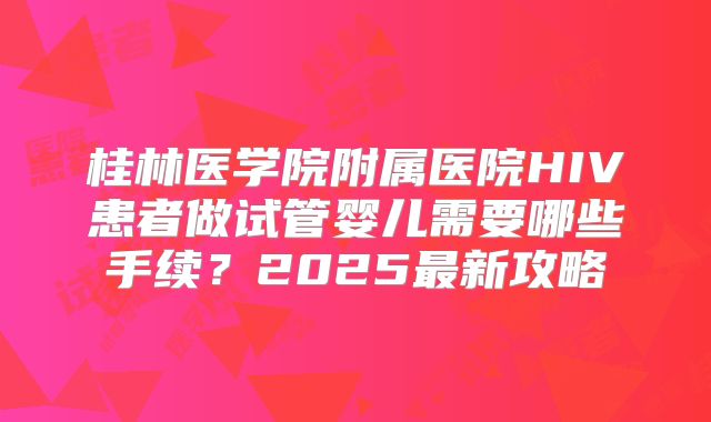 桂林医学院附属医院HIV患者做试管婴儿需要哪些手续？2025最新攻略