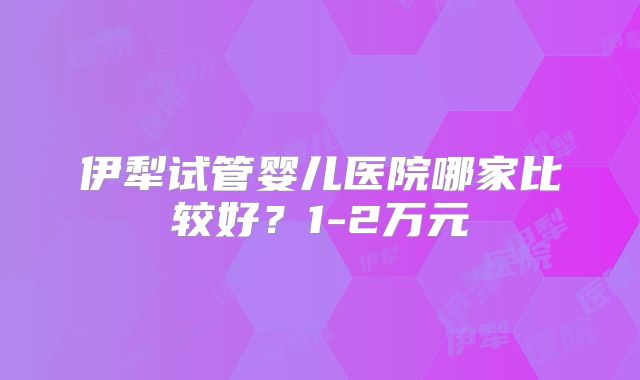 伊犁试管婴儿医院哪家比较好？1-2万元