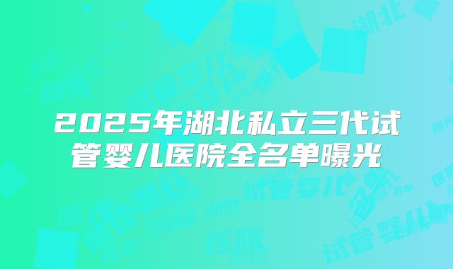 2025年湖北私立三代试管婴儿医院全名单曝光
