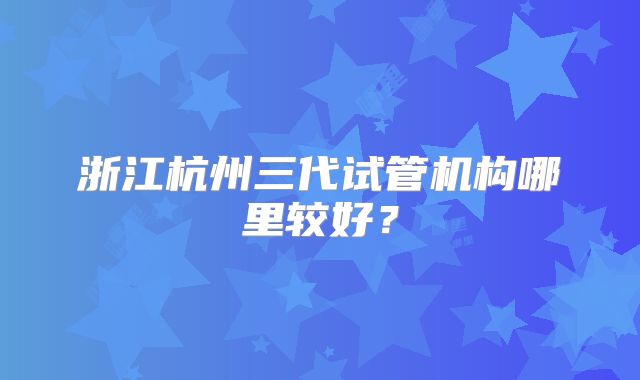 浙江杭州三代试管机构哪里较好?