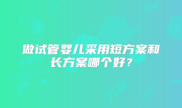 做试管婴儿采用短方案和长方案哪个好?