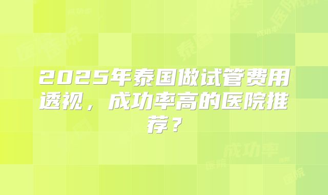 2025年泰国做试管费用透视，成功率高的医院推荐？