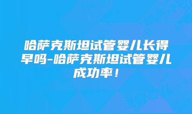 哈萨克斯坦试管婴儿长得早吗-哈萨克斯坦试管婴儿成功率！
